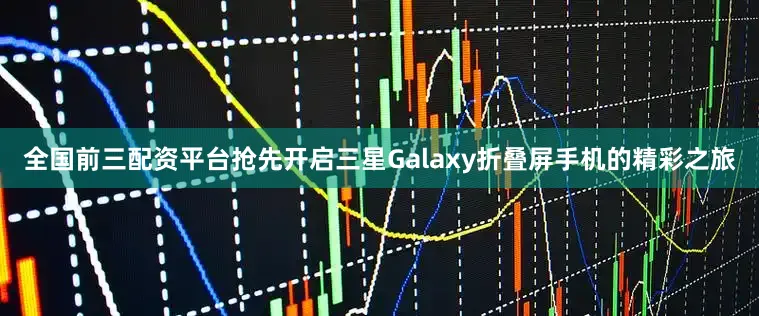 全国前三配资平台抢先开启三星Galaxy折叠屏手机的精彩之旅