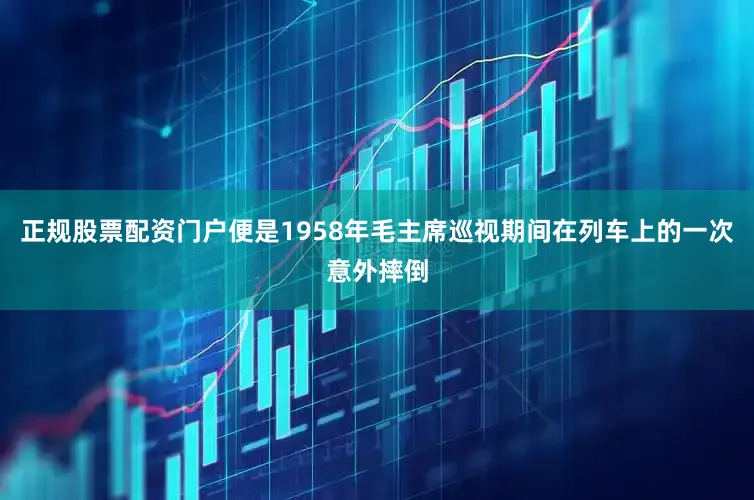 正规股票配资门户便是1958年毛主席巡视期间在列车上的一次意外摔倒