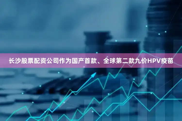 长沙股票配资公司作为国产首款、全球第二款九价HPV疫苗