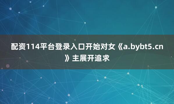 配资114平台登录入口开始对女《a.bybt5.cn》主展开追求