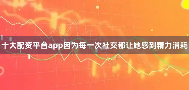 十大配资平台app因为每一次社交都让她感到精力消耗