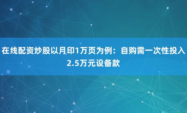 在线配资炒股以月印1万页为例：自购需一次性投入2.5万元设备款