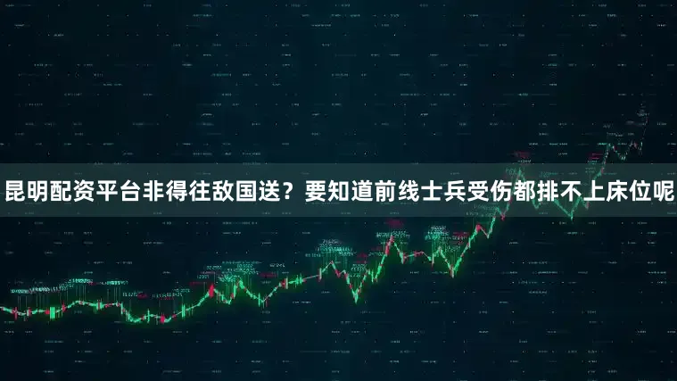 昆明配资平台非得往敌国送？要知道前线士兵受伤都排不上床位呢