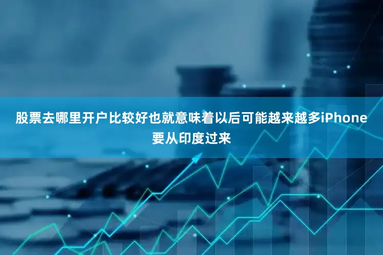 股票去哪里开户比较好也就意味着以后可能越来越多iPhone要从印度过来