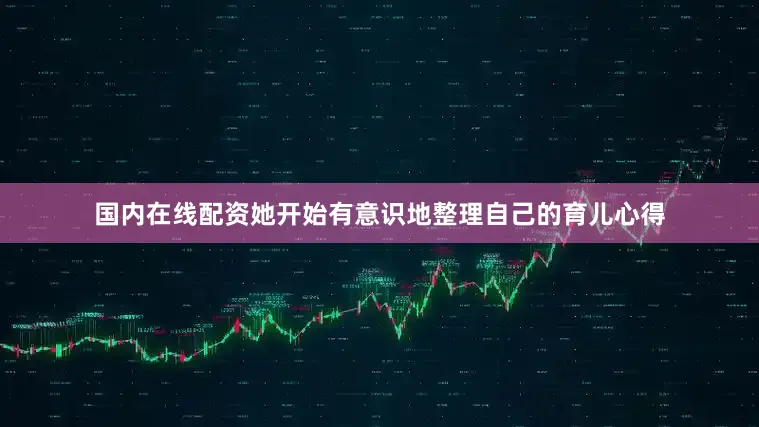 国内在线配资她开始有意识地整理自己的育儿心得