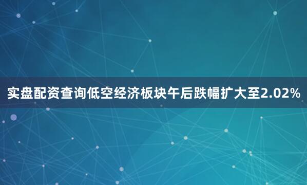 实盘配资查询低空经济板块午后跌幅扩大至2.02%